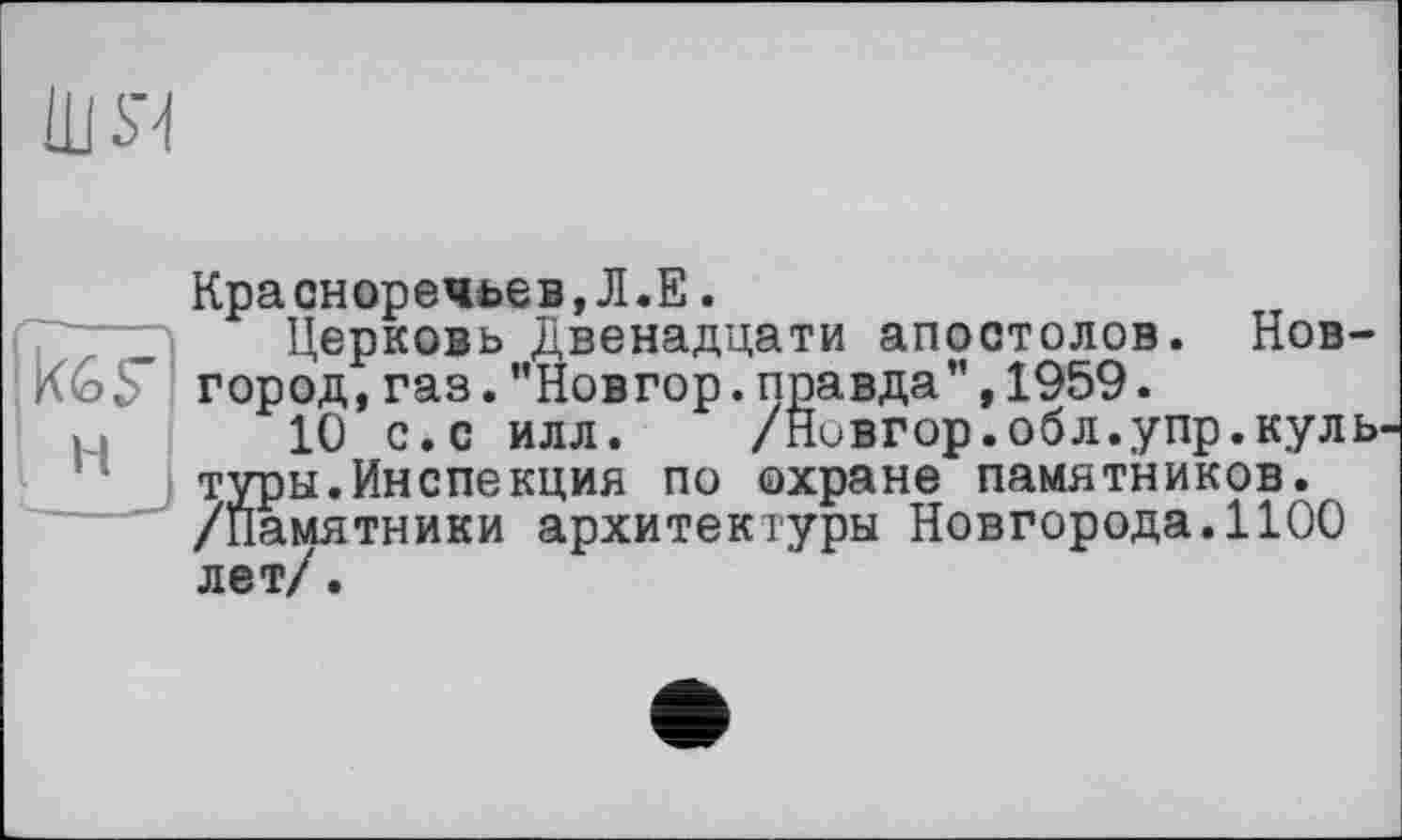 ﻿Ш Я
Красноречьев,Л.Е.
7 дд Церковь Двенадцати апостолов. Нов-K6F город, газ. ’’Новгор. правда", 1959.
10 с.с илл. /Нивгор.обл.упр.куль туры.Инспекция по охране памятников. /Памятники архитектуры Новгорода.1100 лет/.